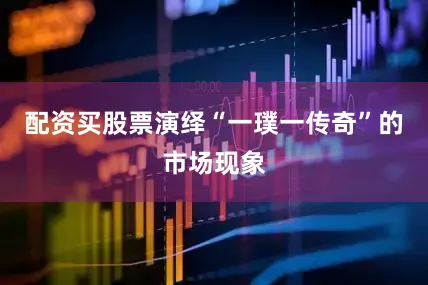 配资买股票演绎“一璞一传奇”的市场现象
