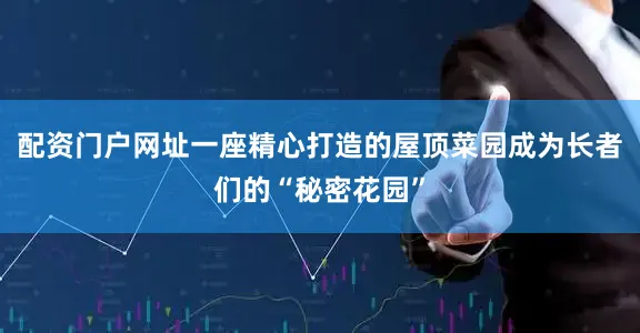 配资门户网址一座精心打造的屋顶菜园成为长者们的“秘密花园”