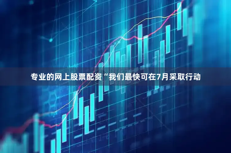 专业的网上股票配资　　“我们最快可在7月采取行动