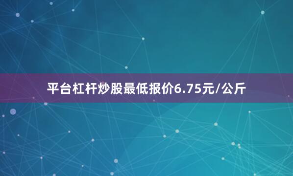平台杠杆炒股最低报价6.75元/公斤