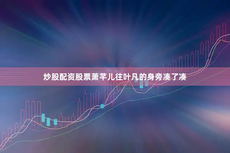 炒股配资股票萧芊儿往叶凡的身旁凑了凑