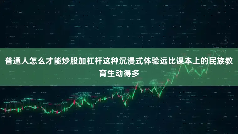 普通人怎么才能炒股加杠杆这种沉浸式体验远比课本上的民族教育生动得多
