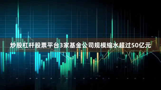 炒股杠杆股票平台3家基金公司规模缩水超过50亿元