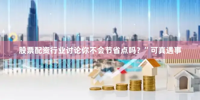 股票配资行业讨论你不会节省点吗？”可真遇事